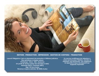 ÉDITION - PRODUCTION - IMPRESSION - GESTION DE CONTENU - TRADUCTION

Launch! Magazine c’est un placement de promotion d’affaires judicieux     Un service multilingue de rédaction à
                  Des parutions à chaque saison                          votre service pour réaliser, monter et
                 Printemps - Hiver - Été - Automne                      imprimer vos brochures, vos magazines
                                                                           et répondre à tous vos besoins sur
           Un proﬁl de lecteur (selon les données à date)                          supports imprimés!
                  Hommes (52%) / Femmes (48%)
                         Âge: 35 ans et plus
             Revenus moyens estimés: 80 000$ et plus
 