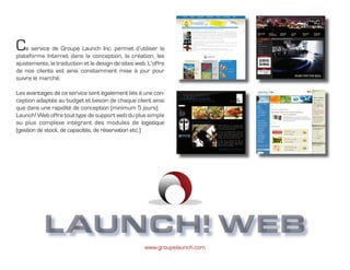 C   e service de Groupe Launch Inc. permet d’utiliser la
plateforme Internet dans la conception, la création, les
ajustements, la traduction et le design de sites web. L’offre
de nos clients est ainsi constamment mise à jour pour
suivre le marché.

Les avantages de ce service sont également liés à une con-
ception adaptée au budget et besoin de chaque client ainsi
que dans une rapidité de conception (minimum 5 jours).
Launch! Web offre tout type de support web du plus simple
au plus complexe intégrant des modules de logistique
(gestion de stock, de capacités, de réservation etc.)




              Groupe Launch
           LAUNCH! WEB
                                                    www.groupelaunch.com
 