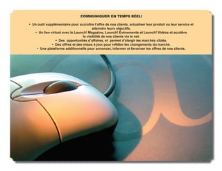 COMMUNIQUER EN TEMPS RÉEL!

• Un outil supplémentaire pour accroître l’offre de nos clients, actualiser leur produit ou leur service et
                                         atteindre leurs objectifs.
   • Un lien virtuel avec le Launch! Magazine, Launch! Événements et Launch! Vidéos et accélère
                                  la visibilité de nos clients via le net.
                 • Des opportunités d’affaires, et permet d’élargir les marchés ciblés.
              • Des offres et des mises à jour pour reﬂéter les changements du marché.
     • Une plateforme additionnelle pour annoncer, informer et favoriser les offres de nos clients.
 