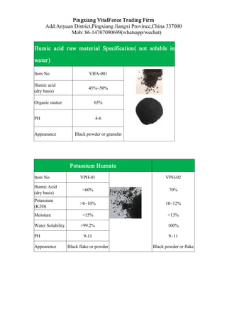 Pingxiang VitalForce Trading Firm
Add:Anyuan District,Pingxiang Jiangxi Province,China 337000
Mob: 86-14707090699(whatsapp/wechat)
Humic acid raw material Specification( not soluble in
water)
Item No VHA-001
Humic acid
(dry basis)
45%~50%
Organic matter 65%
PH 4-6
Appearance Black powder or granular
Potassium Humate
Item No VPH-01 VPH-02
Humic Acid
(dry basis)
>60% 70%
Potassium
(K2O)
>8~10% 10~12%
Moisture <15% <13%
Water Solubility >99.2% 100%
PH 9-11 9~11
Appearence Black flake or powder Black powder or flake
 