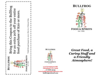 Bring this Coupon to the Bullfrog
                                         for an extra 20% off your entire
                                         food purchase of $20 or more.

                                         *Valid through August 31, 2010. Dine in or Takeout Only.




         717-806-3045
     Christiana, PA 17509
     1110 Georgetown Rd.



    bullfroginn@aol.com
www.bullfroginngeorgetown.com
                                  a Friendly
                                 Atmosphere!
                                 Great Food, a
                                Caring Staff and
 