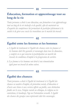 11
01
Éducation, formation et apprentissage tout au
long de la vie
Toute personne a droit à une éducation, une formation et un apprentissage
tout au long de la vie inclusifs et de qualité, afin de maintenir ou
d’acquérir des compétences lui permettant de participer pleinement à la
société et de gérer avec succès les transitions sur le marché du travail.
02
Égalité entre les femmes et les hommes

a. 
L’égalité de traitement et l’égalité des chances entre les femmes et
les hommes doit être garantie et encouragée dans tous les domaines,
y compris en ce qui concerne la participation au marché du
travail, les conditions d’emploi et la progression de carrière.
b. 
Les femmes et les hommes ont droit à une rémunération
égale pour un travail de même valeur.
03
Égalité des chances
Toute personne a droit à l’égalité de traitement et à l’égalité des
chances en matière d’emploi, de protection sociale, d’éducation et
d’accès aux biens et aux services offerts au public, sans distinction
fondée sur le sexe, l’origine raciale ou ethnique, la religion ou les
convictions, le handicap, l’âge ou l’orientation sexuelle. L’égalité
des chances des groupes sous-représentés doit être encouragée.
 