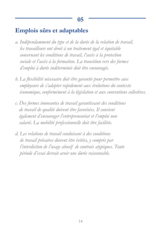 14
05
Emplois sûrs et adaptables
a. 
Indépendamment du type et de la durée de la relation de travail,
les travailleurs ont droit à un traitement égal et équitable
concernant les conditions de travail, l’accès à la protection
sociale et l’accès à la formation. La transition vers des formes
d’emploi à durée indéterminée doit être encouragée.
b. 
La flexibilité nécessaire doit être garantie pour permettre aux
employeurs de s’adapter rapidement aux évolutions du contexte
économique, conformément à la législation et aux conventions collectives.
c.
Des formes innovantes de travail garantissant des conditions
de travail de qualité doivent être favorisées. Il convient
également d’encourager l’entrepreneuriat et l’emploi non
salarié. La mobilité professionnelle doit être facilitée.
d.
Les relations de travail conduisant à des conditions
de travail précaires doivent être évitées, y compris par
l’interdiction de l’usage abusif de contrats atypiques. Toute
période d’essai devrait avoir une durée raisonnable.
 