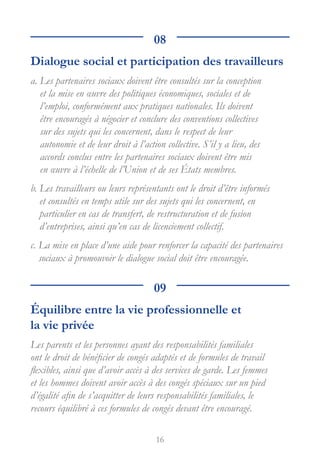 16
08
Dialogue social et participation des travailleurs
a. 
Les partenaires sociaux doivent être consultés sur la conception
et la mise en œuvre des politiques économiques, sociales et de
l’emploi, conformément aux pratiques nationales. Ils doivent
être encouragés à négocier et conclure des conventions collectives
sur des sujets qui les concernent, dans le respect de leur
autonomie et de leur droit à l’action collective. S’il y a lieu, des
accords conclus entre les partenaires sociaux doivent être mis
en œuvre à l’échelle de l’Union et de ses États membres.
b. 
Les travailleurs ou leurs représentants ont le droit d’être informés
et consultés en temps utile sur des sujets qui les concernent, en
particulier en cas de transfert, de restructuration et de fusion
d’entreprises, ainsi qu’en cas de licenciement collectif.
c. 
La mise en place d’une aide pour renforcer la capacité des partenaires
sociaux à promouvoir le dialogue social doit être encouragée.
09
Équilibre entre la vie professionnelle et
la vie privée
Les parents et les personnes ayant des responsabilités familiales
ont le droit de bénéficier de congés adaptés et de formules de travail
flexibles, ainsi que d’avoir accès à des services de garde. Les femmes
et les hommes doivent avoir accès à des congés spéciaux sur un pied
d’égalité afin de s’acquitter de leurs responsabilités familiales, le
recours équilibré à ces formules de congés devant être encouragé.
 
