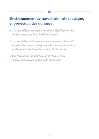 17
10
Environnement de travail sain, sûr et adapté,
et protection des données
a. 
Les travailleurs ont droit à un niveau élevé de protection
de leur santé et de leur sécurité au travail.
b. 
Les travailleurs ont droit à un environnement de travail
adapté à leurs besoins professionnels et leur permettant de
prolonger leur participation au marché du travail.
c. 
Les travailleurs ont droit à la protection de leurs
données personnelles dans le cadre du travail.
 