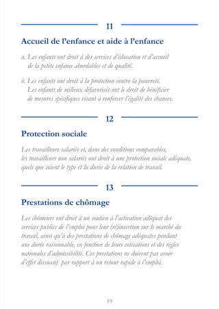 19
11
Accueil de l’enfance et aide à l’enfance
a. 
Les enfants ont droit à des services d’éducation et d’accueil
de la petite enfance abordables et de qualité.
b. 
Les enfants ont droit à la protection contre la pauvreté.
Les enfants de milieux défavorisés ont le droit de bénéficier
de mesures spécifiques visant à renforcer l’égalité des chances.
12
Protection sociale
Les travailleurs salariés et, dans des conditions comparables,
les travailleurs non salariés ont droit à une protection sociale adéquate,
quels que soient le type et la durée de la relation de travail.
13
Prestations de chômage
Les chômeurs ont droit à un soutien à l’activation adéquat des
services publics de l’emploi pour leur (ré)insertion sur le marché du
travail, ainsi qu’à des prestations de chômage adéquates pendant
une durée raisonnable, en fonction de leurs cotisations et des règles
nationales d’admissibilité. Ces prestations ne doivent pas avoir
d’effet dissuasif par rapport à un retour rapide à l’emploi.
 