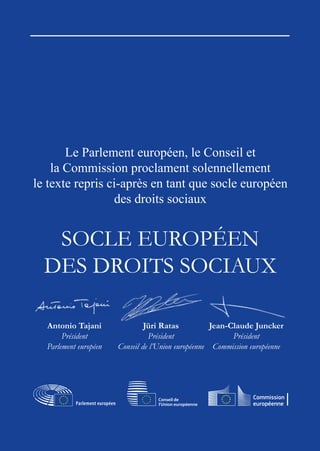 2
Le Parlement européen, le Conseil et
la Commission proclament solennellement
le texte repris ci-après en tant que socle européen
des droits sociaux
SOCLE EUROPÉEN
DES DROITS SOCIAUX
Antonio Tajani
Président
Parlement européen
Jüri Ratas
Président
Conseil de l’Union européenne
Jean-Claude Juncker
Président
Commission européenne
 