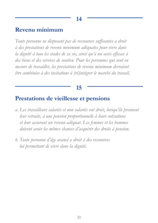 20
14
Revenu minimum
Toute personne ne disposant pas de ressources suffisantes a droit
à des prestations de revenu minimum adéquates pour vivre dans
la dignité à tous les stades de sa vie, ainsi qu’à un accès efficace à
des biens et des services de soutien. Pour les personnes qui sont en
mesure de travailler, les prestations de revenu minimum devraient
être combinées à des incitations à (ré)intégrer le marché du travail.
15
Prestations de vieillesse et pensions
a. 
Les travailleurs salariés et non salariés ont droit, lorsqu’ils prennent
leur retraite, à une pension proportionnelle à leurs cotisations
et leur assurant un revenu adéquat. Les femmes et les hommes
doivent avoir les mêmes chances d’acquérir des droits à pension.
b. 
Toute personne d’âge avancé a droit à des ressources
lui permettant de vivre dans la dignité.
 