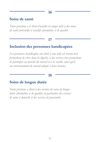 21
16
Soins de santé
Toute personne a le droit d’accéder en temps utile à des soins
de santé préventifs et curatifs abordables et de qualité.
17
Inclusion des personnes handicapées
Les personnes handicapées ont droit à une aide au revenu leur
permettant de vivre dans la dignité, à des services leur permettant
de participer au marché du travail et à la société, ainsi qu’à
un environnement de travail adapté à leurs besoins.
18
Soins de longue durée
Toute personne a droit à des services de soins de longue
durée abordables et de qualité, en particulier des services
de soins à domicile et des services de proximité.
 