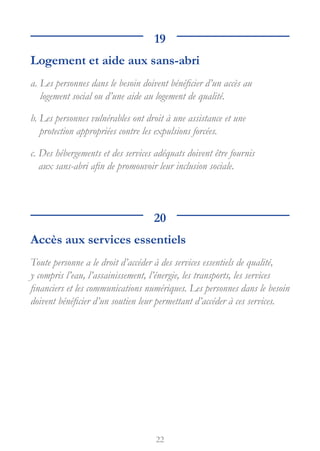 22
19
Logement et aide aux sans-abri
a. 
Les personnes dans le besoin doivent bénéficier d’un accès au
logement social ou d’une aide au logement de qualité.
b. 
Les personnes vulnérables ont droit à une assistance et une
protection appropriées contre les expulsions forcées.
c. 
Des hébergements et des services adéquats doivent être fournis
aux sans-abri afin de promouvoir leur inclusion sociale.
20
Accès aux services essentiels
Toute personne a le droit d’accéder à des services essentiels de qualité,
y compris l’eau, l’assainissement, l’énergie, les transports, les services
financiers et les communications numériques. Les personnes dans le besoin
doivent bénéficier d’un soutien leur permettant d’accéder à ces services.
 