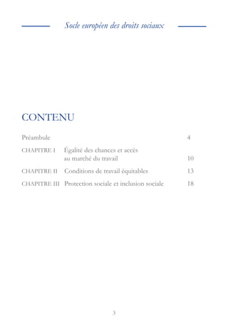 3
Socle européen des droits sociaux
CONTENU
Préambule					4
CHAPITRE I 
Égalité des chances et accès
au marché du travail			10
CHAPITRE II Conditions de travail équitables		 13
CHAPITRE III Protection sociale et inclusion sociale	18
 