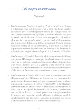 4
Préambule
1.	 Conformément à l’article 3 du traité sur l’Union européenne, l’Union
a notamment pour but de promouvoir le bien-être de ses peuples
et d’œuvrer pour le développement durable de l’Europe fondé sur
une croissance économique équilibrée et sur la stabilité des prix, une
économie sociale de marché hautement compétitive, qui tend au
plein emploi et au progrès social, et un niveau élevé de protection
et d’amélioration de la qualité de l’environnement. L’Union combat
l’exclusion sociale et les discriminations, et promeut la justice et
la protection sociales, l’égalité entre les femmes et les hommes, la
solidarité entre les générations et la protection des droits de l’enfant.
2.	 Conformément à l’article 9 du traité sur le fonctionnement de l’Union
européenne, l’Union prend en compte, dans la définition et la mise en
œuvre de ses politiques et actions, les exigences liées à la promotion
d’un niveau d’emploi élevé, à la garantie d’une protection sociale
adéquate, à la lutte contre l’exclusion sociale ainsi qu’à un niveau élevé
d’éducation, de formation et de protection de la santé humaine.
3.	 Conformément à l’article 151 du traité sur le fonctionnement de
l’Union européenne, l’Union et les États membres, conscients des
droits sociaux fondamentaux, tels que ceux énoncés dans la charte
sociale européenne signée à Turin le 18 octobre 1961 et dans la charte
communautaire des droits sociaux fondamentaux des travailleurs de
1989, ont pour objectifs la promotion de l’emploi, l’amélioration
des conditions de vie et de travail, permettant leur égalisation dans
le progrès, une protection sociale adéquate, le dialogue social, le
développement des ressources humaines permettant un niveau
d’emploi élevé et durable et la lutte contre les exclusions.
Socle européen des droits sociaux
 