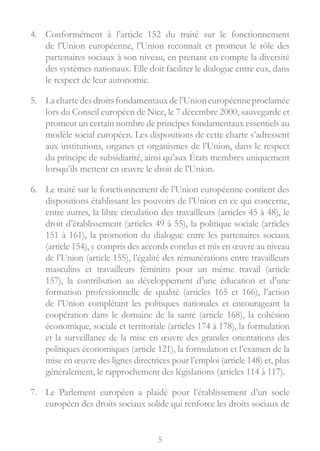 5
4.	 Conformément à l’article 152 du traité sur le fonctionnement
de l’Union européenne, l’Union reconnaît et promeut le rôle des
partenaires sociaux à son niveau, en prenant en compte la diversité
des systèmes nationaux. Elle doit faciliter le dialogue entre eux, dans
le respect de leur autonomie.
5.	 Lachartedesdroitsfondamentauxdel’Unioneuropéenneproclamée
lors du Conseil européen de Nice, le 7 décembre 2000, sauvegarde et
promeut un certain nombre de principes fondamentaux essentiels au
modèle social européen. Les dispositions de cette charte s’adressent
aux institutions, organes et organismes de l’Union, dans le respect
du principe de subsidiarité, ainsi qu’aux États membres uniquement
lorsqu’ils mettent en œuvre le droit de l’Union.
6.	 Le traité sur le fonctionnement de l’Union européenne contient des
dispositions établissant les pouvoirs de l’Union en ce qui concerne,
entre autres, la libre circulation des travailleurs (articles 45 à 48), le
droit d’établissement (articles 49 à 55), la politique sociale (articles
151 à 161), la promotion du dialogue entre les partenaires sociaux
(article 154), y compris des accords conclus et mis en œuvre au niveau
de l’Union (article 155), l’égalité des rémunérations entre travailleurs
masculins et travailleurs féminins pour un même travail (article
157), la contribution au développement d’une éducation et d’une
formation professionnelle de qualité (articles 165 et 166), l’action
de l’Union complétant les politiques nationales et encourageant la
coopération dans le domaine de la santé (article 168), la cohésion
économique, sociale et territoriale (articles 174 à 178), la formulation
et la surveillance de la mise en œuvre des grandes orientations des
politiques économiques (article 121), la formulation et l’examen de la
mise en œuvre des lignes directrices pour l’emploi (article 148) et, plus
généralement, le rapprochement des législations (articles 114 à 117).
7.	 Le Parlement européen a plaidé pour l’établissement d’un socle
européen des droits sociaux solide qui renforce les droits sociaux de
 