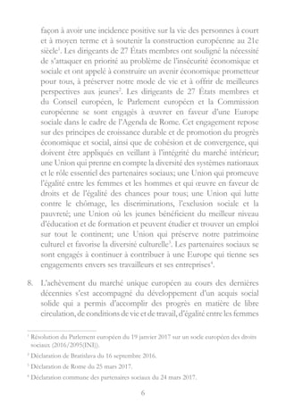 6
façon à avoir une incidence positive sur la vie des personnes à court
et à moyen terme et à soutenir la construction européenne au 21e
siècle1
. Les dirigeants de 27 États membres ont souligné la nécessité
de s’attaquer en priorité au problème de l’insécurité économique et
sociale et ont appelé à construire un avenir économique prometteur
pour tous, à préserver notre mode de vie et à offrir de meilleures
perspectives aux jeunes2
. Les dirigeants de 27 États membres et
du Conseil européen, le Parlement européen et la Commission
européenne se sont engagés à œuvrer en faveur d’une Europe
sociale dans le cadre de l’Agenda de Rome. Cet engagement repose
sur des principes de croissance durable et de promotion du progrès
économique et social, ainsi que de cohésion et de convergence, qui
doivent être appliqués en veillant à l’intégrité du marché intérieur;
une Union qui prenne en compte la diversité des systèmes nationaux
et le rôle essentiel des partenaires sociaux; une Union qui promeuve
l’égalité entre les femmes et les hommes et qui œuvre en faveur de
droits et de l’égalité des chances pour tous; une Union qui lutte
contre le chômage, les discriminations, l’exclusion sociale et la
pauvreté; une Union où les jeunes bénéficient du meilleur niveau
d’éducation et de formation et peuvent étudier et trouver un emploi
sur tout le continent; une Union qui préserve notre patrimoine
culturel et favorise la diversité culturelle3
. Les partenaires sociaux se
sont engagés à continuer à contribuer à une Europe qui tienne ses
engagements envers ses travailleurs et ses entreprises4
.
8.	 L’achèvement du marché unique européen au cours des dernières
décennies s’est accompagné du développement d’un acquis social
solide qui a permis d’accomplir des progrès en matière de libre
circulation,deconditionsdevieetdetravail,d’égalitéentrelesfemmes
1

Résolution du Parlement européen du 19 janvier 2017 sur un socle européen des droits
sociaux (2016/2095(INI)).
2
Déclaration de Bratislava du 16 septembre 2016.
3
Déclaration de Rome du 25 mars 2017.
4
Déclaration commune des partenaires sociaux du 24 mars 2017.
 