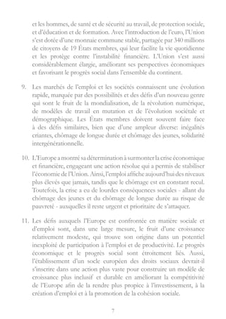 7
et les hommes, de santé et de sécurité au travail, de protection sociale,
et d’éducation et de formation. Avec l’introduction de l’euro, l’Union
s’est dotée d’une monnaie commune stable, partagée par 340 millions
de citoyens de 19 États membres, qui leur facilite la vie quotidienne
et les protège contre l’instabilité financière. L’Union s’est aussi
considérablement élargie, améliorant ses perspectives économiques
et favorisant le progrès social dans l’ensemble du continent.
9.	 Les marchés de l’emploi et les sociétés connaissent une évolution
rapide, marquée par des possibilités et des défis d’un nouveau genre
qui sont le fruit de la mondialisation, de la révolution numérique,
de modèles de travail en mutation et de l’évolution sociétale et
démographique. Les États membres doivent souvent faire face
à des défis similaires, bien que d’une ampleur diverse: inégalités
criantes, chômage de longue durée et chômage des jeunes, solidarité
intergénérationnelle.
10.	 L’Europeamontrésadéterminationàsurmonterlacriseéconomique
et financière, engageant une action résolue qui a permis de stabiliser
l’économiedel’Union.Ainsi,l’emploiafficheaujourd’huidesniveaux
plus élevés que jamais, tandis que le chômage est en constant recul.
Toutefois, la crise a eu de lourdes conséquences sociales - allant du
chômage des jeunes et du chômage de longue durée au risque de
pauvreté - auxquelles il reste urgent et prioritaire de s’attaquer.
11.	 Les défis auxquels l’Europe est confrontée en matière sociale et
d’emploi sont, dans une large mesure, le fruit d’une croissance
relativement modeste, qui trouve son origine dans un potentiel
inexploité de participation à l’emploi et de productivité. Le progrès
économique et le progrès social sont étroitement liés. Aussi,
l’établissement d’un socle européen des droits sociaux devrait-il
s’inscrire dans une action plus vaste pour construire un modèle de
croissance plus inclusif et durable en améliorant la compétitivité
de l’Europe afin de la rendre plus propice à l’investissement, à la
création d’emploi et à la promotion de la cohésion sociale.
 