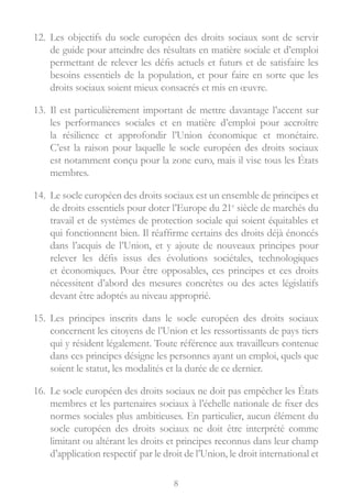 8
12.	 Les objectifs du socle européen des droits sociaux sont de servir
de guide pour atteindre des résultats en matière sociale et d’emploi
permettant de relever les défis actuels et futurs et de satisfaire les
besoins essentiels de la population, et pour faire en sorte que les
droits sociaux soient mieux consacrés et mis en œuvre.
13.	 Il est particulièrement important de mettre davantage l’accent sur
les performances sociales et en matière d’emploi pour accroître
la résilience et approfondir l’Union économique et monétaire.
C’est la raison pour laquelle le socle européen des droits sociaux
est notamment conçu pour la zone euro, mais il vise tous les États
membres.
14.	 Le socle européen des droits sociaux est un ensemble de principes et
de droits essentiels pour doter l’Europe du 21e
siècle de marchés du
travail et de systèmes de protection sociale qui soient équitables et
qui fonctionnent bien. Il réaffirme certains des droits déjà énoncés
dans l’acquis de l’Union, et y ajoute de nouveaux principes pour
relever les défis issus des évolutions sociétales, technologiques
et économiques. Pour être opposables, ces principes et ces droits
nécessitent d’abord des mesures concrètes ou des actes législatifs
devant être adoptés au niveau approprié.
15.	 Les principes inscrits dans le socle européen des droits sociaux
concernent les citoyens de l’Union et les ressortissants de pays tiers
qui y résident légalement. Toute référence aux travailleurs contenue
dans ces principes désigne les personnes ayant un emploi, quels que
soient le statut, les modalités et la durée de ce dernier.
16.	 Le socle européen des droits sociaux ne doit pas empêcher les États
membres et les partenaires sociaux à l’échelle nationale de fixer des
normes sociales plus ambitieuses. En particulier, aucun élément du
socle européen des droits sociaux ne doit être interprété comme
limitant ou altérant les droits et principes reconnus dans leur champ
d’application respectif par le droit de l’Union, le droit international et
 