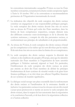 9
les conventions internationales auxquelles l’Union ou tous les États
membres sont parties, notammentla chartesocialeeuropéennesignée
à Turin le 18 octobre 1961 et les conventions et recommandations
pertinentes de l’Organisation internationale du travail.
17.	 La réalisation des objectifs du socle européen des droits sociaux
constitue un engagement et une responsabilité politiques partagés.
Le socle européen des droits sociaux devrait être mis en œuvre
tant au niveau de l’Union qu’à celui des États membres, dans les
limites de leurs compétences respectives, compte dûment tenu
des différents contextes socio-économiques et de la diversité des
systèmes nationaux, y compris du rôle des partenaires sociaux, et
conformément aux principes de subsidiarité et de proportionnalité.
18.	 Au niveau de l’Union, le socle européen des droits sociaux n’étend
pas les compétences et les tâches qui lui sont dévolues par les traités.
Il devrait donc être mis en œuvre dans les limites de ces compétences.
19.	 Le socle européen des droits sociaux respecte la diversité des
cultures et des traditions des peuples d’Europe, ainsi que les identités
nationales des États membres et l’organisation de leurs autorités
publiques à l’échelon national, régional et local. En particulier,
l’établissement du socle européen des droits sociaux ne porte
pas atteinte au droit des États membres de définir les principes
fondamentaux de leurs systèmes de sécurité sociale et de gérer leurs
finances publiques, et ne doit donc pas affecter l’équilibre financier
de ces systèmes de manière significative.
20.	 Le dialogue social occupe une place essentielle dans le renforcement
des droits sociaux et l’amélioration de la croissance durable et
inclusive.Lespartenairessociauxàtouslesniveauxontunrôlecrucial
à jouer pour promouvoir et mettre en œuvre le socle européen des
droits sociaux, dans le respect de leur autonomie dans la négociation
et la conclusion d’accords, et de leur droit à la négociation collective
et à l’action collective
 