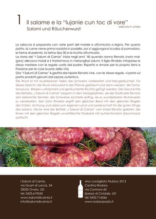 1 Il salame e la “lujanie cun toc di vore”
Salami und Räucherwurst
La salsiccia è preparata con varie parti del maiale e affumicata a legna. Per questo
piatto, la carne viene prima rosolata in padella, poi si aggiungono la salsa di pomodoro,
la farina di polenta, la farina tipo 00 e la ricotta affumicata.
La storia dei “I Salumi di Carnia” inizia negli anni ’40 quando nonno Renato (noto mal-
garo) allevava maiali e li trasformava in meravigliosi salumi. Il figlio Rinaldo intraprese lo
stesso mestiere con le regole usate dal padre: Rispetto e Amore per la propria terra e
Passione per le cose buone della vita.
Ora “I Salumi di Carnia” è gestita dal nipote Renato che, con le stesse regole, vi porta sul
piatto prodotti genuini dal sapore autentico.
Die Wurst ist mit auserlesenen Teilen des Schweins vorbereitet und Holz-geräuchert. Für
dieses Gericht, die Wurst wird zuerst in der Pfanne gebräunt und dann werden die Toma-
tensauce, Weizen-u.Maismehl und geräucherter Ricotta gefügt werden. Die Geschichte
des Betriebs „I Salumi di Carnia” begann in den Vierzigerjahren, als der Großvater Renato
(ein bekannter Senner), der Schweine züchtete anfing, sie zu wunderbaren Wurstwaren
zu verarbeiten. Sein Sohn Rinaldo ergriff den gleichen Beruf mit den gleichen Regeln
des Vaters: Achtung und Liebe zum eigenen Land und Leidenschaft für die guten Dinge
des Lebens. Heute wird der Betrieb „I Salumi di Carnia” vom Enkel Renato geleitet, der
Ihnen mit den gleichen Regeln unverfälschte Produkte mit authentischem Geschmack
auftischt.
vino consigliato Friulano 2013
Cantina Rodaro
via Cormons 60
Spessa di Cividale, UD
tel: 0432.716066
www.rodaropaolo.it
I Salumi di Carnia
via Guart di Luincis, 34
33025 Ovaro, UD
tel: 0433.619043
www.isalumidicarnia.it
info@isalumidicarnia.it
salsiccia in umido
 
