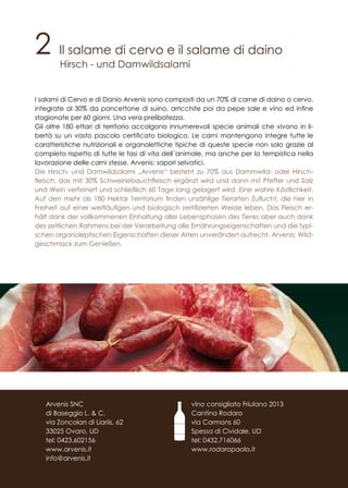 2 Il salame di cervo e il salame di daino
Hirsch - und Damwildsalami
I salami di Cervo e di Danio Arvenis sono composti da un 70% di carne di daino o cervo,
integrate al 30% da pancettone di suino, arricchite poi da pepe sale e vino ed infine
stagionate per 60 giorni. Una vera prelibatezza.
Gli oltre 180 ettari di territorio accolgono innumerevoli specie animali che vivono in li-
bertà su un vasto pascolo certificato biologico. Le carni mantengono integre tutte le
caratteristiche nutrizionali e organolettiche tipiche di queste specie non solo grazie al
completo rispetto di tutte le fasi di vita dell´animale, ma anche per la tempistica nella
lavorazione delle carni stesse. Arvenis: sapori selvatici.
Die Hirsch- und Damwildsalami „Arvenis“ besteht zu 70% aus Dammwild- oder Hirsch-
fleisch, das mit 30% Schweinebauchfleisch ergänzt wird und dann mit Pfeffer und Salz
und Wein verfeinert und schließlich 60 Tage lang gelagert wird. Eine wahre Köstlichkeit.
Auf den mehr als 180 Hektar Territorium finden unzählige Tierarten Zuflucht, die hier in
Freiheit auf einer weitläufigen und biologisch zertifizierten Weide leben. Das Fleisch er-
hält dank der vollkommenen Einhaltung aller Lebensphasen des Tieres aber auch dank
des zeitlichen Rahmens bei der Verarbeitung alle Ernährungseigenschaften und die typi-
schen organoleptischen Eigenschaften dieser Arten unverändert aufrecht. Arvenis: Wild-
geschmack zum Genießen.
vino consigliato Friulano 2013
Cantina Rodaro
via Cormons 60
Spessa di Cividale, UD
tel: 0432.716066
www.rodaropaolo.it
Arvenis SNC
di Baseggio L. & C.
via Zoncolan di Liariis, 62
33025 Ovaro, UD
tel: 0423.602156
www.arvenis.it
info@arvenis.it
 