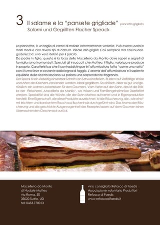 3 Il salame e la “pansete grigliade” pancetta grigliata
Salami und Gegrillten Flacher Speack
La pancetta, è un taglio di carne di maiale estremamente versatile. Può essere usata in
molti modi e con diversi tipi di cottura. Ideale alla griglia! Così semplice ma così buona,
godereccia: una vera delizia per il palato.
Da padre in figlio, questa è la forza della Macelleria da Manlio dove saperi e segreti di
famiglia sono tramandati. Speciali gli insaccati che Matteo, il filglio, valorizza e produce
in proprio. Caratteristica che li contraddistingue è l’affumicatura fatta “come una volta”
con il fumo lieve e costante dalla legna di faggio. L’aroma dell’affumicatura e il sapiente
equilibrio della ricetta lasciano sul palato una sorprendente fragranza.
Der Speck ist ein vielseitig einsetzbar Schnitt von Schweinefleisch. Er kann auf vielfältige Weise
und Arten des Kochens verwendet werden. Ideal gegrilltem. So einfach, aber so gut und ge-
nüsslich: ein wahrer Leckerbissen für den Gaumen!. Vom Vater auf den Sohn, das ist die Stär-
ke der Fleischerei „Macelleria da Manlio“, wo Wissen und Familiengeheimnisse überliefert
werden. Spezialität sind die Würste, die der Sohn Matteo aufwertet und in Eigenproduktion
herstellt. Eine Eigenschaft, die diese Produkte auszeichnet, ist die Räucherung, die „wie einst“
mit leichtem und konstantem Rauch aus Buchenholz durchgeführt wird. Das Aroma der Räu-
cherung und die geschickte Ausgewogenheit des Rezeptes lassen auf dem Gaumen einen
überraschenden Geschmack zurück.
vino consigliato Refosco di Faedis
Associazione volontaria Produttori
Refosco di Faedis
www.refoscodifaedis.it
Macelleria da Manlio
di Nodale Matteo
via Roma, 50
33020 Sutrio, UD
tel: 0433.778013
 