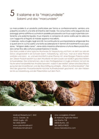 5 Il salame e la “marcundele”
Salami und das “marcundele”
La marcundele è un prodotto particolare per forma e confezionamento: sembra una
polpetta avvolta in una rete di intestino del maiale. Va consumata cotta seguendo due
passaggi: prima soffritta e cucinata in padella poi passata con il suo sugo in pentola con-
tenente una polenta liquida. Il suo impasto si compone di carne scelta per la salsiccia
con l’aggiunta di fegato di maiale appena macellato.
L’azienda, nata a Zuglio negli anni 50, ha continuato la sua impostazione artigianale fino
a questi anni in cui ha subito una forte accelerazione in termini di investimenti e occupa-
zione. “Artigiani della carne”, viene data massima attenzione a tutta la filiera produttiva,
dai campi fino alla cottura e presentazione in tavola.
Das Marcundele ist eine typische Wurstware für Verpackung und Form: es sieht aus wie ein
Donut, eingewickelt in ein Schwein Darm. Vorbereitung : erst muss man es in einer Pfanne
anrösten und dann es und sein Kochfett in einer Pfanne mit einer flüssigen Polenta aufset-
zen. Dieser Produkt besteht aus dem Wurstbrät mit dem Zusatz von kürzlich geschlachtetem
Schweineleber. Das Unternehmen, das in den Fünfzigerjahren in Zuglio entstand, hat sich bis
heute seine handwerklichen Ansätze bewahrt, wobei in den letzten Jahren eine Beschleuni-
gung bei den Investitionen und der Beschäftigung erfolgte. „Fleisch-Kunsthandwerker”: Hier
wird der gesamten Produktionskette höchste Aufmerksamkeit geschenkt, von den Feldern
bis hin zur Zubereitung und der Präsentation auf dem Tisch.
vino consigliato Il Nestri
di Azienda Agricola Meroi
via Stretta 7/B
33042 Butrio, UD
tel: 0432.674025
www.meroidavino.com
Molinari Roberta & C. SNC
via G. Cesare, 26
33020 Zuglio, UD
tel: 0433.40941
www.salumimolinari.it
info@salumimolinari.it
 