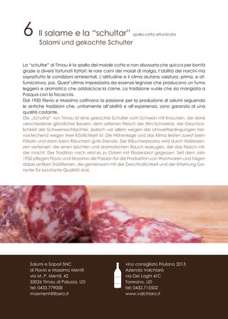 6 Il salame e la “schultar” spalla cotta affumicata
Salami und gekochte Schulter
La “schultar” di Timau è la spalla del maiale cotta e non disossata che spicca per bontà
grazie a diversi fortunati fattori: le rare carni dei maiali di malga, l’abilità dei norcini ma
soprattutto le condizioni ambientali. L’altitudine e il clima aiutano salatura, prima, e af-
fumicatura, poi. Quest’ultima impreziosita da essenze legnose che producono un fumo
leggero e aromatico che addolcisce la carne. La tradizione vuole che sia mangiata a
Pasqua con la focaccia.
Dal 1950 Flavio e Massimo coltivano la passione per la produzione di salumi seguendo
le antiche tradizioni che, unitamente all’abilità e all’esperienza, sono garanzia di una
qualità costante.
Die „Schultar” von Timau ist eine gekochte Schulter vom Schwein mit Knochen, die dank
verschiedener glücklicher Bauern, dem seltenen Fleisch der Alm-Schweine, der Geschick-
lichkeit der Schweineschlachter, jedoch vor allem wegen der Umweltbedingungen her-
vorstechend wegen ihrer Köstlichkeit ist: Die Höhenlage und das Klima leisten zuerst beim
Pökeln und dann beim Räuchern gute Dienste. Der Räucherprozess wird durch Holzessen-
zen verfeinert, die einen leichten und aromatischen Rauch erzeugen, der das Fleisch mil-
der macht. Der Tradition nach wird es zu Ostern mit Fladenbrot gegessen. Seit dem Jahr
1950 pflegen Flavio und Massimo die Passion für die Produktion von Wurstwaren und folgen
dabei antiken Traditionen, die gemeinsam mit der Geschicklichkeit und der Erfahrung Ga-
rantie für konstante Qualität sind.
vino consigliato Friulano 2013
Azienda Valchiarò
via Dei Laghi 4/C
Torreano, UD
tel: 0432.715502
www.valchiaro.it
Salumi e Sapori SNC
di Flavio e Massimo Mentil
via M. P. Mentil, 42
33026 Timau di Paluzza, UD
tel: 0433.779008
maxment@libero.it
 