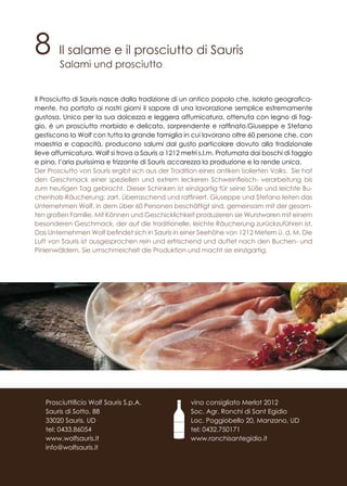 8 Il salame e il prosciutto di Sauris
Salami und prosciutto
Il Prosciutto di Sauris nasce dalla tradizione di un antico popolo che, isolato geografica-
mente, ha portato ai nostri giorni il sapore di una lavorazione semplice estremamente
gustosa. Unico per la sua dolcezza e leggera affumicatura, ottenuta con legno di fag-
gio, è un prosciutto morbido e delicato, sorprendente e raffinato.Giuseppe e Stefano
gestiscono la Wolf con tutta la grande famiglia in cui lavorano oltre 60 persone che, con
maestria e capacità, producono salumi dal gusto particolare dovuto alla tradizionale
lieve affumicatura. Wolf si trova a Sauris a 1212 metri s.l.m. Profumata dai boschi di faggio
e pino, l’aria purissima e frizzante di Sauris accarezza la produzione e la rende unica.
Der Prosciutto von Sauris ergibt sich aus der Tradition eines antiken isolierten Volks. Sie hat
den Geschmack einer speziellen und extrem leckeren Schweinfleisch- verarbeitung bis
zum heutigen Tag gebracht. Dieser Schinken ist einzigartig für seine Süße und leichte Bu-
chenholz-Räucherung: zart, überraschend und raffiniert. Giuseppe und Stefano leiten das
Unternehmen Wolf, in dem über 60 Personen beschäftigt sind, gemeinsam mit der gesam-
ten großen Familie. Mit Können und Geschicklichkeit produzieren sie Wurstwaren mit einem
besonderen Geschmack, der auf die traditionelle, leichte Räucherung zurückzuführen ist.
Das Unternehmen Wolf befindet sich in Sauris in einer Seehöhe von 1212 Metern ü. d. M. Die
Luft von Sauris ist ausgesprochen rein und erfrischend und duftet nach den Buchen- und
Pinienwäldern. Sie umschmeichelt die Produktion und macht sie einzigartig.
vino consigliato Merlot 2012
Soc. Agr. Ronchi di Sant Egidio
Loc. Poggiobello 20, Manzano, UD
tel: 0432.750171
www.ronchisantegidio.it
Prosciuttificio Wolf Sauris S.p.A.
Sauris di Sotto, 88
33020 Sauris, UD
tel: 0433.86054
www.wolfsauris.it
info@wolfsauris.it
 
