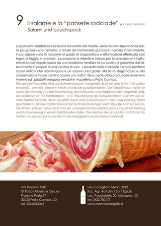 9 Il salame e la “pansete rodolade” pancetta arrotolata
Salami und bauchspeck
La pancetta arrotolata è ricavata dal ventre del maiale, viene avvolta lasciando la par-
te più grassa verso l’esterno, in modo da mantenerla gustosa e morbida internamente.
Il suo sapore varia in relazione al grado di stagionatura e affumicatura effettuata con
legno di faggio e nocciolo. La passione di Alberto e Cesare per la lavorazione e l’affu-
micatura del maiale nasce da una tradizione familiare la cui qualità è garantita dall’al-
levamento in proprio di una ventina di suini. I prodotti della tradizione carnica esaltano
sapori antichi che mantengono e un sapore unici grazie alla lenta stagionatura e alla
conservazione in una cantina ‘come una volta’. Gran parte della produzione avviene in
inverno ed i prodotti vengono venduti in macelleria a Prato Carnico.
Die gerollte Pancetta wird aus Schweinebauch hergestellt. Es ist mit den fetten Teil außen
eingerollt, um sein Innerem weich und lecker zu beibehalten . Der Geschmack variiert je
nach die Alterung und die Räucherung, die mit Buche- und Haselnussholz hergestellt wird.
Die Leidenschaft für Handarbeits - und Räucherung der Schweinefleisch stammt aus ei-
nem Familienbrauch, deren Qualität durch eine Schweinezucht von etwa zwanzig Tieren
gewährleistet ist. Die traditionelle karnische Produkte bringen euch die alte Aromen zurück.
Die Waren pflegen einen Duft und ein unvergleichliches Aroma dank langsamen Reifung
und Konservierung in einem traditionellen Keller. Die meisten der produktion stattfindet im
winter und die produkte werden in der metzgerei in prato carnico verkauft.
Tel.
vino consigliato Merlot 2012
Soc. Agr. Ronchi di Sant Egidio
Loc. Poggiobello 20, Manzano, UD
tel: 0432.750171
www.ronchisantegidio.it
Val Pesarina SNC
Di Polzot Alberto e Cesare
Frazione Prato,17
33020 Prato Carnico, UD
tel: 320.0518366
 