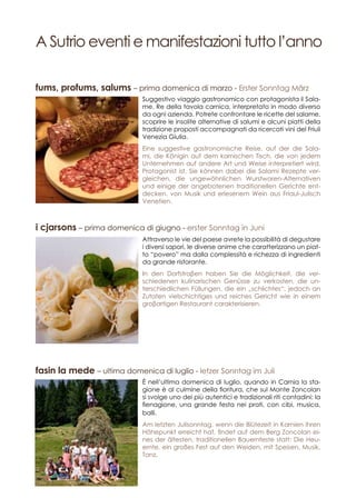 A Sutrio eventi e manifestazioni tutto l’anno
Attraverso le vie del paese avrete la possibilità di degustare
i diversi sapori, le diverse anime che caratterizzano un piat-
to “povero” ma dalla complessità e richezza di ingredienti
da grande ristorante.
In den Dorfstraβen haben Sie die Möglichkeit, die ver-
schiedenen kulinarischen Genüsse zu verkosten, die un-
terschiedlichen Füllungen, die ein „schlichtes“, jedoch an
Zutaten vielschichtiges und reiches Gericht wie in einem
groβartigen Restaurant carakterisieren.
Suggestivo viaggio gastronomico con protagonista il Sala-
me, Re della tavola carnica, interpretato in modo diverso
da ogni azienda. Potrete confrontare le ricette del salame,
scoprire le insolite alternative di salumi e alcuni piatti della
tradizione proposti accompagnati da ricercati vini del Friuli
Venezia Giulia.
Eine suggestive gastronomische Reise, auf der die Sala-
mi, die Königin auf dem karnischen Tisch, die von jedem
Unternehmen auf andere Art und Weise interpretiert wird,
Protagonist ist. Sie können dabei die Salami Rezepte ver-
gleichen, die ungewöhnlichen Wurstwaren-Alternativen
und einige der angebotenen traditionellen Gerichte ent-
decken. von Musik und erlesenem Wein aus Friaul-Julisch
Venetien.
È nell’ultima domenica di luglio, quando in Carnia la sta-
gione è al culmine della fioritura, che sul Monte Zoncolan
si svolge uno dei più autentici e tradizionali riti contadini: la
fienagione, una grande festa nei prati, con cibi, musica,
balli.
Am letzten Julisonntag, wenn die Blütezeit in Karnien ihren
Höhepunkt erreicht hat, findet auf dem Berg Zoncolan ei-
nes der ältesten, traditionellen Bauernfeste statt: Die Heu-
ernte, ein großes Fest auf den Weiden, mit Speisen, Musik,
Tanz.
i cjarsons – prima domenica di giugno - erster Sonntag in Juni
fums, profums, salums – prima domenica di marzo - Erster Sonntag März
fasin la mede – ultima domenica di luglio - letzer Sonntag im Juli
 