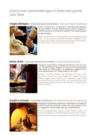 Events und Veranstaltungen in Sutrio das ganze
Jahr über
“Acqua e pane fanno il piacere più pieno a chi ne man-
ca”. Se si sostituisce l’acqua con il vino si entra pienamente
nello spirito di “Farine di Flor” un delizioso e suggestivo per-
corso gastronomico di “Degustazione nei mulini”.
„Wasser und Brot bereiten die höchste Lust, wenn man
sie zu sich nimmt, weil man Hunger hat”. Ersetzt man das
Wasser gegen Wein, taucht man durchaus in den Geist
der Veranstaltung „Farine di Flor”, ein den köstlichen und
suggestiven gastronomischen Rundweg zur „Degustation
in den Mühlen”.
Sutrio si trasforma in un grande e animatissimo laborato-
rio che mette in mostra l’abilità dei suoi mastri intagliatori. I
visitatori possono ammirare le sapienti mani degli artigiani
scolpire il legno.
Sutrio verwandelt sich in eine große und sehr belebte Werk-
statt, wo das Können der Schnitzmeister vorgeführt wird.
Die Besucher dürfen die Könnerhände der Kunsthandwer-
ker bewundern, wenn sie das Holz schnitzen.
Rassegna dei presepi artigianali, ambientata nei borghi di
Sutrio in modo da costituire un percorso che riscopre i corti-
li, i loggiati le cantine delle case più caratteristiche.
Schau handgefertigter Krippen in den Dörfern Sutrios, um
einen Rundgang zur Wiederentdeckung der Höfe, Bogen-
gänge und Keller der charakteristischsten Häuser zu bilden.
farine di flor – seconda domenica di ottobre - Zweiter Oktobersonntag
magia del legno – prima domenica di settembre - Ersten Sonntag im September
borghi e presepi – da Natale all’Epifania -Von Weihnachten bis He. Drei Könige
 