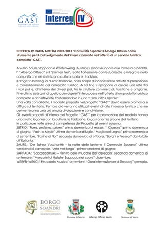 INTERREG IV ITALIA AUSTRIA 2007-2013 “Comunità ospitale: l’Albergo Diffuso come
strumento per il coinvolgimento dell’intera comunità nell’offerta di un servizio turistico
completo” GAST.
A Sutrio, Sauris, Sappada e Werfenweng (Austria) si sono sviluppate due forme di ospitalità,
l’ “Albergo Diffuso” e il “Zimmer Frei”, realtà fortemente contestualizzate e integrate nella
comunità che ne sintetizzano cultura, storia e tradizioni.
Il Progetto Interreg, di durata triennale, ha lo scopo di incentivare le attività di promozione
e consolidamento del comparto turistico. A tal fine si ripropone di creare una rete tra
i vari poli e, all’interno dei diversi poli, tra le strutture commerciali, turistiche e artigiane.
Fine ultimo sarà quindi quello coinvolgere l’intero paese nell’offerta di un prodotto turistico
completo e accattivante trasformandolo in una “Comunità Ospitale”.
Una volta consolidato, il modello proposto nel progetto “GAST” dovrà essere promosso e
diffuso sul territorio. Per fare ciò verranno utilizzati eventi di alto interesse turistico che ne
permetteranno una più ampia divulgazione e condivisione.
Gli eventi proposti all’interno del Progetto “GAST” per la promozione del modello hanno
uno stretto legame con la cultura, la tradizione, la gastronomia proprie del territorio.
In particolare nelle aree di competenza del Progetto gli eventi saranno:
SUTRIO: “Fums, profums, salums” prima domenica di marzo, “I Cjarsons” prima domenica
di giugno, “Fasin la Mede” ultima domenica di luglio, “Magia del Legno” prima domenica
di settembre, “Farine di Flor” seconda domenica di ottobre, “Borghi e Presepi” da Natale
all’Epifania;
SAURIS: “Der Zahrar Voschankh – la notte delle lanterne il Carnevale Saurano” ultimo
weekend di carnevale, “Arte nel Borgo” primo weekend di giugno;
SAPPADA: “Sappadamukki – rientro delle mucche dall’alpeggio” seconda domenica di
settembre, “Mercatini di Natale- Sappada nel cuore” dicembre;
WERFENWENG: “Festa della Musica” settembre, “Gara internazionale di Sleddog” gennaio.
A Sutrio, Sauris, Sappada e Werfenweng (Austria) si sono sviluppate due forme di ospitalità, l’
“Albergo Diffuso” e il “Zimmer Frei”, realtà fortemente contestualizzate e integrate nella comunità
che ne sintetizzano cultura, storia e tradizioni.
Il Progetto Interreg, di durata triennale, ha lo scopo di incentivare le attività di promozione e
consolidamento del comparto turistico. A tal fine si ripropone di creare una rete tra i vari poli e,
all’interno dei diversi poli, tra le strutture commerciali, turistiche e artigiane. Fine ultimo sarà
quindi quello coinvolgere l’intero paese nell’offerta di un prodotto turistico completo e accattivante
trasformandolo in una “Comunità Ospitale”.
Una volta consolidato, il modello proposto nel progetto “GAST” dovrà essere promosso e diffuso sul
territorio. Per fare ciò verranno utilizzati eventi di alto interesse turistico che ne permetteranno una
più ampia divulgazione e condivisione.
Gli eventi proposti all’interno del Progetto “GAST” per la promozione del modello hanno uno stretto
legame con la cultura, la tradizione, la gastronomia proprie del territorio.
In particolare nelle aree di competenza del Progetto gli eventi saranno:
SUTRIO:“Fasin la Mede” ultima domenica di luglio, “Magia del Legno” prima domenica di
settembre, “Borghi e Presepi” da Natale all’Epifania
SAURIS:“Der Zahrar Voschankh – la notte delle lanterne il Carnevale Saurano” ultimo weekend di
carnevale, “Arte nel Borgo” dal 7 al 9 giugno
SAPPADA:“Sappadamukki – rientro delle mucche dall’alpeggio” seconda domenica di settembre,
“Mercatini di Natale- Sappada nel cuore” dicembre
WERFENWENG:“Festa della Musica” dal 30 agosto al 8 settembre, “Gara internazionale di
Sleddog” dall’11 al 12 gennaio 2014
INTERREG IV ITALIA AUSTRIA 2007-2013
“Comunità ospitale: l’Albergo Diffuso come strumento per il
coinvolgimento dell’intera comunità nell’offerta di un servizio
turistico completo” GAST
Italien • Österreich Italia • Austria
Albergo Diffuso SaurisComune di Sutrio Comune di Sauris
A Sutrio, Sauris, Sappada e Werfenweng (Austria) si sono sviluppate due forme di ospitalità, l’
“Albergo Diffuso” e il “Zimmer Frei”, realtà fortemente contestualizzate e integrate nella comunità
che ne sintetizzano cultura, storia e tradizioni.
Il Progetto Interreg, di durata triennale, ha lo scopo di incentivare le attività di promozione e
consolidamento del comparto turistico. A tal fine si ripropone di creare una rete tra i vari poli e,
all’interno dei diversi poli, tra le strutture commerciali, turistiche e artigiane. Fine ultimo sarà
quindi quello coinvolgere l’intero paese nell’offerta di un prodotto turistico completo e accattivante
trasformandolo in una “Comunità Ospitale”.
Una volta consolidato, il modello proposto nel progetto “GAST” dovrà essere promosso e diffuso sul
territorio. Per fare ciò verranno utilizzati eventi di alto interesse turistico che ne permetteranno una
più ampia divulgazione e condivisione.
Gli eventi proposti all’interno del Progetto “GAST” per la promozione del modello hanno uno stretto
legame con la cultura, la tradizione, la gastronomia proprie del territorio.
In particolare nelle aree di competenza del Progetto gli eventi saranno:
SUTRIO:“Fasin la Mede” ultima domenica di luglio, “Magia del Legno” prima domenica di
settembre, “Borghi e Presepi” da Natale all’Epifania
SAURIS:“Der Zahrar Voschankh – la notte delle lanterne il Carnevale Saurano” ultimo weekend di
carnevale, “Arte nel Borgo” dal 7 al 9 giugno
SAPPADA:“Sappadamukki – rientro delle mucche dall’alpeggio” seconda domenica di settembre,
“Mercatini di Natale- Sappada nel cuore” dicembre
WERFENWENG:“Festa della Musica” dal 30 agosto al 8 settembre, “Gara internazionale di
Sleddog” dall’11 al 12 gennaio 2014
In Sutrio, Sa
Gastfreunds
Gemeinscha
zusammenfa
Das Projekt
fördern und
Netzwerks z
Handels-, T
Miteinbezie
und dessen
Hat sich das
Territorium
touristische
ermöglichen
Die innerha
engen Zusa
Die Events,
SUTRIO: „F
erster Septe
zum Dreikö
SAURIS: „D
Karnevalwo
SAPPADA
Septembers
WERFENW
Rennen” vo
INTERREG IV ITALIA AUSTRIA 2007-2013
“Comunità ospitale: l’Albergo Diffuso come strumento per il
coinvolgimento dell’intera comunità nell’offerta di un servizio
turistico completo” GAST
INTER
„Gastfr
Instrum
Angebo
Italien • Österreich Italia • Austria
Albergo Diffuso SaurisComune di Sutrio Comune di Sauris
 