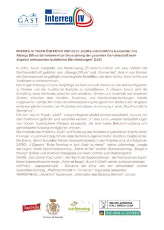 INTERREG IV ITALIEN ÖSTERREICH 2007-2013 „Gastfreundschaftliche Gemeinde: Das
Albergo Diffuso als Instrument zur Einbeziehung der gesamten Gemeinschaft beim
Angebot umfassender touristischer Dienstleistungen” GAST.
In Sutrio, Sauris, Sappada und Werfenweng (Österreich) haben sich zwei Formen der
Gastfreundschaft gebildet, das „Albergo Diffuso” und „Zimmer frei”, stark in den Kontext
der Gemeinschaft eingefügte und integrierte Realitäten, die deren Kultur, Geschichte und
Traditionen zusammenfassen.
Das Projekt Interreg hat eine dreijährige Laufzeit und zielt darauf ab, die Werbetätigkeiten
zu fördern und die touristische Branche zu konsolidieren. Zu diesem Zweck wird die
Schaffung eines Netzwerks zwischen den einzelnen Zentren und innerhalb der einzelnen
Zentren, zwischen den Handels-, Tourismus- und Handwerkseinrichtungen wieder
aufgeworfen. Letztes Ziel ist also die Miteinbeziehung des gesamten Dorfes in das Angebot
eines kompletten touristischen Produktes und dessen Umformung in eine „Gastfreundliche
Gemeinde”.
Hat sich das im Projekt „GAST“ vorgeschlagene Modell einmal konsolidiert, muss es auf
dem Territorium gefördert und verbreitet werden. Um dies zu tun, werden Veranstaltungen
von hohem touristischem Interesse eingesetzt, die eine breite Bekanntmachung und
gemeinsame Nutzung ermöglichen werden.
Die innerhalb des Projektes „GAST” zur Förderung des Modelles angebotenen Events stehen
im engen Zusammenhang mit der dem Territorium eigenen Kultur, Tradition, Gastronomie.
Die Events, die im Speziellen Teil des Kompetenzbereichs des Projektes sind, sind folgende:
SUTRIO: „I Cjarsons“ Erster Sonntag in Juni „Fasin la Mede” letzter Julisonntag, „Magia
del Legno” erster Septembersonntag, „Farine di Flor“ zweiter Oktobersonntag, „Borghi e
Presepi” (Dörfer und Weihnachtskrippen) von Weihnachten zum Dreikönigsfest;
SAURIS: „Der Zahrar Voschankh – die Nacht der Zauberlaternen - der Karneval von Sauris”
letztes Karnevalwochenende, „Arte nel Borgo” (Kunst im Dorf) ersters Juniwochenende;
SAPPADA: „Sappadamukki – Rückkehr der Kühe von den Almweiden” zweiter
Septembersonntag, „Weihnachtsmärkte - im Herzen” Sappadas Dezember;
WERFENWENG: „Musikfest” September, „Internationales Sleddog-Rennen” Januar.
In Sutrio, Sauris, Sappada und Werfenweng (Österreich) haben sich zwei Formen der
Gastfreundschaft gebildet, das „Albergo Diffuso” und „Zimmer Frei”, stark in den Kontext der
Gemeinschaft eingefügte und integrierte Realitäten, die deren Kultur, Geschichte und Traditionen
zusammenfassen.
Das Projekt Interreg hat eine dreijährige Laufzeit und zielt darauf ab, die Werbetätigkeiten zu
fördern und die touristische Branche zu konsolidieren. Zu diesem Zweck wird die Schaffung eines
Netzwerks zwischen den einzelnen Zentren und innerhalb der einzelnen Zentren, zwischen den
Handels-, Tourismus- und Handwerkseinrichtungen wieder aufgeworfen. Letztes Ziel ist also die
Miteinbeziehung des gesamten Dorfes in das Angebot eines kompletten touristischen Produktes
und dessen Umformung in eine „Gastfreundliche Gemeinde”.
Hat sich das im Projekt „GAST“ vorgeschlagene Modell einmal konsolidiert, muss es auf dem
Territorium gefördert und verbreitet werden. Um dies zu tun, werden Veranstaltungen von hohem
touristischem Interesse eingesetzt, die eine breite Bekanntmachung und gemeinsame Nutzung
ermöglichen werden.
Die innerhalb des Projektes „GAST” zur Förderung des Modelles angebotenen Events stehen im
engen Zusammenhang mit der dem Territorium eigenen Kultur, Tradition, Gastronomie.
Die Events, die im Speziellen Teil des Kompetenzbereichs des Projektes sind, sind folgende:
SUTRIO: „Fasin la Mede” (Heuernte) letzter Julisonntag, „Magia del Legno” (Magie des Holzes)
erster Septembersonntag, „Borghi e Presepi” (Dörfer und Weihnachtskrippen) von Weihnachten
zum Dreikönigsfest
SAURIS: „Der Zahrar Voschankh – die Nacht der Zauberlaternen - der Karneval von Sauris” letztes
Karnevalwochenende, „Arte nel Borgo” (Kunst im Dorf) vom 7. bis zum 9. Juni
SAPPADA: „Sappadamukki – Rückkehr der Kühe von den Almweiden” zweiter
Septembersonntag, „Weihnachtsmärkte - Sappada im Herzen” Dezember
WERFENWENG: „Musikfest” vom 30. August bis zum 8. September, „Internationales Sleddog-
Rennen” vom 11. bis zum 12. Januar 2014
INTERREG IV ITALIEN ÖSTERREICH 2007-2013
„Gastfreundschaftliche Gemeinde: Das Albergo Diffuso als
Instrument zur Einbeziehung der gesamten Gemeinschaft beim
Angebot umfassender touristischer Dienstleistungen” GAST
Italien • Österreich Italia • Austria
Comune di Sappada
A Sutrio, Sauris, Sappada e Werfenweng (Austria) si sono sviluppate due forme di ospitalità, l’
“Albergo Diffuso” e il “Zimmer Frei”, realtà fortemente contestualizzate e integrate nella comunità
che ne sintetizzano cultura, storia e tradizioni.
Il Progetto Interreg, di durata triennale, ha lo scopo di incentivare le attività di promozione e
consolidamento del comparto turistico. A tal fine si ripropone di creare una rete tra i vari poli e,
all’interno dei diversi poli, tra le strutture commerciali, turistiche e artigiane. Fine ultimo sarà
quindi quello coinvolgere l’intero paese nell’offerta di un prodotto turistico completo e accattivante
trasformandolo in una “Comunità Ospitale”.
Una volta consolidato, il modello proposto nel progetto “GAST” dovrà essere promosso e diffuso sul
territorio. Per fare ciò verranno utilizzati eventi di alto interesse turistico che ne permetteranno una
più ampia divulgazione e condivisione.
Gli eventi proposti all’interno del Progetto “GAST” per la promozione del modello hanno uno stretto
legame con la cultura, la tradizione, la gastronomia proprie del territorio.
In particolare nelle aree di competenza del Progetto gli eventi saranno:
SUTRIO:“Fasin la Mede” ultima domenica di luglio, “Magia del Legno” prima domenica di
settembre, “Borghi e Presepi” da Natale all’Epifania
SAURIS:“Der Zahrar Voschankh – la notte delle lanterne il Carnevale Saurano” ultimo weekend di
carnevale, “Arte nel Borgo” dal 7 al 9 giugno
SAPPADA:“Sappadamukki – rientro delle mucche dall’alpeggio” seconda domenica di settembre,
“Mercatini di Natale- Sappada nel cuore” dicembre
WERFENWENG:“Festa della Musica” dal 30 agosto al 8 settembre, “Gara internazionale di
Sleddog” dall’11 al 12 gennaio 2014
In Sutrio, Sa
Gastfreunds
Gemeinscha
zusammenfa
Das Projekt
fördern und
Netzwerks z
Handels-, T
Miteinbezie
und dessen
Hat sich das
Territorium
touristische
ermöglichen
Die innerha
engen Zusam
Die Events,
SUTRIO: „F
erster Septe
zum Dreikö
SAURIS: „D
Karnevalwo
SAPPADA
Septembers
WERFENW
Rennen” vo
INTERREG IV ITALIA AUSTRIA 2007-2013
“Comunità ospitale: l’Albergo Diffuso come strumento per il
coinvolgimento dell’intera comunità nell’offerta di un servizio
turistico completo” GAST
INTER
„Gastfre
Instrum
Angebo
Italien • Österreich Italia • Austria
Albergo Diffuso SaurisComune di Sutrio Comune di Sauris
 
