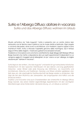 Sutrio e l’Albergo Diffuso: abitare in vacanza
Sutrio und das Albergo Diffuso: wohnen im Urlaub
Situato sull’antica via “Iulia Augusta”, Sutrio si presenta con un centro storico ben
restaurato con le tipiche case in pietra e con le viuzze strette e lastricate. Ogni angolo
o crocevia del paese, dove scorci e architetture, usi e tradizioni, sapori e saperi si sono
mantenuti intatti, invita a ritrovare l’ospitalità genuina della montagna. Qui il tempo
segue il ritmo delle stagioni, i modi sono garbati e le sensazioni sincere.
Tradizione e innovazione sono anche le caratteristiche degli alloggi dell’Albergo Diffuso
Borgo Soandri che mette a disposizione dei suoi ospiti appartamenti indipendenti a cui
vengono aggiunti i maggiori servizi alberghieri. Un po’ casa e un po’ albergo, la miglior
soluzione per “abitare in vacanza”.
Sutrio liegt an der antiken „Via Iulia Augusta” und besitzt ein gut restauriertes historisches
Stadtzentrum mit den typischen Steinhäusern mit den kleinen und eng gepflasterten
Gässchen. Jeder Winkel oder jede Kreuzung des Dörfchens, wo Ausschnitte und
Architekturen, Bräuche und Traditionen, Genüsse und Wissen erhalten geblieben sind,
lädt dazu ein, die ursprüngliche Gastfreundschaft der Berge wieder zu entdecken. Hier
folgt die Zeit dem Rhythmus der Jahreszeiten, die Umgangsarten sind höflich und die
Eindrücke ehrlich.
Tradition und Innovation sind auch Charakteristiken der Unterkünfte im Albergo Diffuso
Borgo Soandri, das seinen Gästen eigenständige Appartements mit den wichtigsten
Dienstleistungen eines Hotels bietet, die beste Lösung, um „im Urlaub zu wohnen”.
 