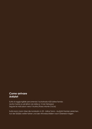 Come arrivare
Anfahrt
Sutrio è raggiungibile percorrendo l’autostrada A23 Udine-Tarvisio
Uscita Carnia (a soli 68 km da Udine e 15 da Tolmezzo)
Seguire le indicazioni verso l’Austria (Passo Monte Croce)
Sutrio kann mann über die Autobahn A 23 - Udine Tarvis – Ausfahrt Karnien erreichen.
Auf der SS52bis weiter fahren und den Hinweisschildern nach Österreich folgen
 