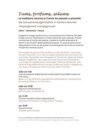 Fums, profums, salums
La tradizione norcina in Carnia tra passato e presente
Die Schweinemetzgertradition in Karnien zwischen
Vergangenheit und gegenwart
Sutrio | domenica 1 marzo
Suggestivo viaggio gastronomico con protagonista il Salame, Re della
tavola carnica, interpretato in modo diverso da ogni azienda. Potrete
confrontare le ricette del salame, scoprire le insolite alternative di
salumi e alcuni piatti della tradizione proposti. Un gustoso percorso di
degustazione tra le vie del paese accompagnato da musica e ricercati
vini del Friuli Venezia Giulia.
Eine suggestive gastronomische Reise, auf der die Salami, die Königin
auf dem karnischen Tisch, die von jedem Unternehmen auf andere Art
und Weise interpretiert wird, Protagonist ist. Sie können dabei die Salami-
Rezepte vergleichen, die ungewöhnlichen Wurstwaren-Alternativen
und einige der angebotenen traditionellen Gerichte entdecken. Eine
köstliche Degustations-Route auf den Straßen des Dorfes, in Begleitung
von Musik und erlesenem Wein aus Friaul-Julisch Venetien.
dalle ore 9.00
Inizio lavorazione artigianale del maiale aperta al pubblico presso la
Cort dal Lis.
Beginn mit der öffentlich zugänglichen handwerklichen Verarbeitung
des Schweinefleischs im Cort dal Lis.
dalle ore 10.00
Apertura manifestazione.
Eröffnung der Veranstaltung.
ore 16.30
Chiusura vendita coupon degustazione.
Abschluss mit Verkauf von Degustations-Coupons.
ore 18.00
Chiusura stand.
Schließung des Standes.
In caso di maltempo la manifestazione potrà essere rinviata alla domenica successiva.
Bei schlechtem Wetter wird die Veranstaltung auf den folgenden Sonntag verschoben werden.
 