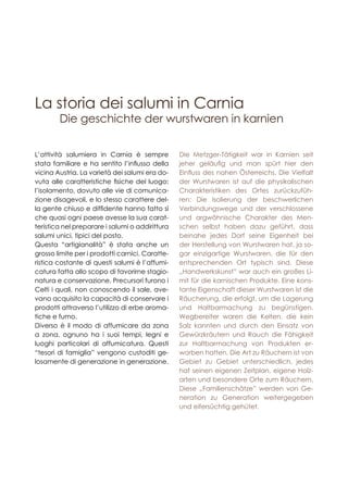 Die geschichte der wurstwaren in karnien
L’attività salumiera in Carnia è sempre
stata familiare e ha sentito l’influsso della
vicina Austria. La varietà dei salumi era do-
vuta alle caratteristiche fisiche del luogo:
l’isolamento, dovuto alle vie di comunica-
zione disagevoli, e lo stesso carattere del-
la gente chiuso e diffidente hanno fatto sì
che quasi ogni paese avesse la sua carat-
teristica nel preparare i salumi o addirittura
salumi unici, tipici del posto.
Questa “artigianalità” è stata anche un
grosso limite per i prodotti carnici. Caratte-
ristica costante di questi salumi è l’affumi-
catura fatta allo scopo di favorirne stagio-
natura e conservazione. Precursori furono i
Celti i quali, non conoscendo il sale, ave-
vano acquisito la capacità di conservare i
prodotti attraverso l’utilizzo di erbe aroma-
tiche e fumo.
Diverso è il modo di affumicare da zona
a zona, ognuno ha i suoi tempi, legni e
luoghi particolari di affumicatura. Questi
“tesori di famiglia” vengono custoditi ge-
losamente di generazione in generazione.
Die Metzger-Tätigkeit war in Karnien seit
jeher geläufig und man spürt hier den
Einfluss des nahen Österreichs. Die Vielfalt
der Wurstwaren ist auf die physikalischen
Charakteristiken des Ortes zurückzufüh-
ren: Die Isolierung der beschwerlichen
Verbindungswege und der verschlossene
und argwöhnische Charakter des Men-
schen selbst haben dazu geführt, dass
beinahe jedes Dorf seine Eigenheit bei
der Herstellung von Wurstwaren hat, ja so-
gar einzigartige Wurstwaren, die für den
entsprechenden Ort typisch sind. Diese
„Handwerkskunst” war auch ein großes Li-
mit für die karnischen Produkte. Eine kons-
tante Eigenschaft dieser Wurstwaren ist die
Räucherung, die erfolgt, um die Lagerung
und Haltbarmachung zu begünstigen.
Wegbereiter waren die Kelten, die kein
Salz kannten und durch den Einsatz von
Gewürzkräutern und Rauch die Fähigkeit
zur Haltbarmachung von Produkten er-
worben hatten. Die Art zu Räuchern ist von
Gebiet zu Gebiet unterschiedlich, jedes
hat seinen eigenen Zeitplan, eigene Holz-
arten und besondere Orte zum Räuchern.
Diese „Familienschätze” werden von Ge-
neration zu Generation weitergegeben
und eifersüchtig gehütet.
La storia dei salumi in Carnia
 