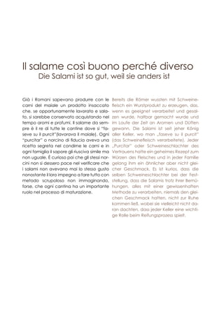 Il salame così buono perché diverso
Già i Romani sapevano produrre con le
carni del maiale un prodotto insaccato
che, se opportunamente lavorato e sala-
to, si sarebbe conservato acquistando nel
tempo aromi e profumi. ll salame da sem-
pre è il re di tutte le cantine dove si “fa-
seve su il purcit”(lavorava il maiale). Ogni
“purcitar” o norcino di fiducia aveva una
ricetta segreta nel condirne le carni e in
ogni famiglia il sapore gli riusciva simile ma
non uguale. È curioso poi che gli stessi nor-
cini non si dessero pace nel verificare che
i salami non avevano mai lo stesso gusto
nonostante il loro impegno a fare tutto con
metodo scrupoloso non immaginando,
forse, che ogni cantina ha un importante
ruolo nel processo di maturazione.
Die Salami ist so gut, weil sie anders ist
Bereits die Römer wussten mit Schweine-
fleisch ein Wurstprodukt zu erzeugen, das,
wenn es geeignet verarbeitet und gesal-
zen wurde, haltbar gemacht wurde und
im Laufe der Zeit an Aromen und Düften
gewann. Die Salami ist seit jeher König
aller Keller, wo man „faseve su il purcit”
(das Schweinefleisch verarbeitete). Jeder
„Purcitar” oder Schweineschlachter des
Vertrauens hatte ein geheimes Rezept zum
Würzen des Fleisches und in jeder Familie
gelang ihm ein ähnlicher aber nicht glei-
cher Geschmack. Es ist kurios, dass die
selben Schweineschlachter bei der Fest-
stellung, dass die Salamis trotz ihrer Bemü-
hungen, alles mit einer gewissenhaften
Methode zu verarbeiten, niemals den glei-
chen Geschmack hatten, nicht zur Ruhe
kommen ließ, wobei sie vielleicht nicht da-
ran dachten, dass jeder Keller eine wichti-
ge Rolle beim Reifungsprozess spielt.
 