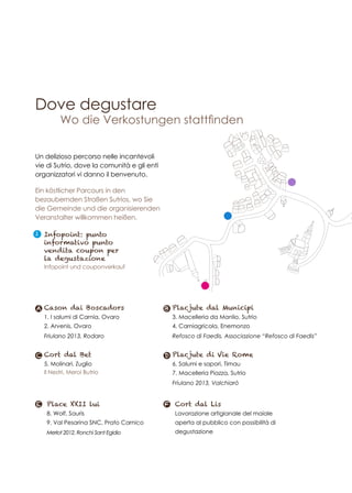 Dove degustare
Ein köstlicher Parcours in den
bezaubernden Straßen Sutrios, wo Sie
die Gemeinde und die organisierenden
Veranstalter willkommen heißen.
Un delizioso percorso nelle incantevoli
vie di Sutrio, dove la comunità e gli enti
organizzatori vi danno il benvenuto.
Cason dai Boscadors
1. I salumi di Carnia, Ovaro
2. Arvenis, Ovaro
Friulano 2013, Rodaro
A
Placjute di Vie Rome
6. Salumi e sapori, Timau
7. Macelleria Piazza, Sutrio
Friulano 2013, Valchiarò
D
Cort dal Lis
Lavorazione artigianale del maiale
aperta al pubblico con possibilità di
degustazione
FPlace XXII lui
8. Wolf, Sauris
9. Val Pesarina SNC, Prato Carnico
Merlot 2012, Ronchi Sant Egidio
E
Placjute dal Municipi
3. Macelleria da Manlio, Sutrio
4. Carniagricola, Enemonzo
Refosco di Faedis, Associazione “Refosco di Faedis”
B
Cort dal Bet
5. Molinari, Zuglio
Il Nestri, Meroi Butrio
C
I Infopoint: punto
informativo punto
vendita coupon per
la degustazione
Infopoint und couponverkauf
Wo die Verkostungen stattfinden
 