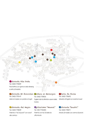 A
B
C
D
E
F
I
I
I
Ristorante Mr Zoncolan
Tel. 0433 778147
Arista di maiale con patate e funghi
Ristorante Alle trote
Tel. 0433 778329
Porchettina con grana e salsa dressing
su letto di insalata
Osteria da Alvise
Tel. 0433 778692
Minestra di fagioli con ravioli al muset
Ristorante del Negro
Tel. 0433 778039
Polenta e “toĉ di purcit” con crauti
alla carnica
Agriturismo “Naunal”
Tel. 335 7745403
Polenta con toĉ di salsiccia
affumicata
Ristorante “Saustri”
Tel. 0433 778071
Arrosto di maiale con crema di porcini
Enoteca al Marangon
Tel. 0433 778924
Taglieri misti di affettati e salumi della
Carnia
 