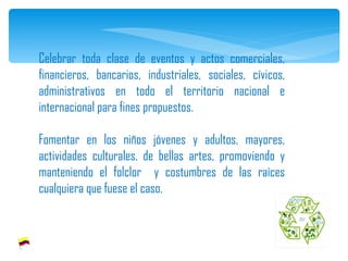 Celebrar toda clase de eventos y actos comerciales, financieros, bancarios, industriales, sociales, cívicos, administrativos en todo el territorio nacional e internacional para fines propuestos.    Fomentar en los niños jóvenes y adultos, mayores, actividades culturales, de bellas artes, promoviendo y manteniendo el folclor  y costumbres de las raíces cualquiera que fuese el caso. 