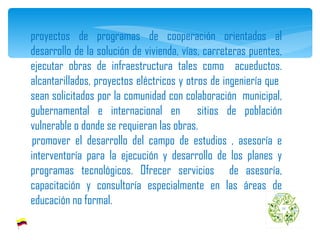 proyectos de programas de cooperación orientados al desarrollo de la solución de vivienda, vías, carreteras puentes, ejecutar obras de infraestructura tales como  acueductos. alcantarillados, proyectos eléctricos y otros de ingeniería que  sean solicitados por la comunidad con colaboración  municipal, gubernamental e internacional en  sitios de población vulnerable o donde se requieran las obras.   promover el desarrollo del campo de estudios , asesoría e interventoría para la ejecución y desarrollo de los planes y programas tecnológicos. Ofrecer servicios  de asesoría, capacitación y consultoría especialmente en las áreas de educación no formal. 