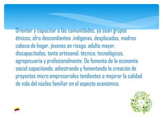 Orientar y capacitar a las comunidades, ya sean grupos étnicos, afro descendientes ,indígenas, desplazados, madres cabeza de hogar, jóvenes en riesgo, adulto mayor, discapacitados, tanto artesanal, técnico, tecnológicos, agropecuaria y profesionalmente. De fomento de la economía social capacitando, adiestrando y fomentando la creación de proyectos micro empresariales tendientes a mejorar la calidad de vida del núcleo familiar en el aspecto económico. 