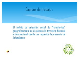 El ámbito de actuación social de “Fundatuvida” geográficamente es de acción del territorio Nacional e internacional; donde sea requerida la presencia de la fundación. Campos de trabajo  :  