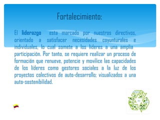 El  liderazgo   esta marcado por nuestros directivos, orientado a satisfacer necesidades coyunturales e individuales, lo cual somete a los líderes a una amplia  participación. Por tanto, se requiere realizar un proceso de formación que renueve, potencie y movilice las capacidades de los líderes como gestores sociales a la luz de los proyectos colectivos de auto-desarrollo; visualizados a una auto-sostenibilidad. Fortalecimiento: 