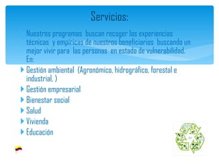 Nuestros programas  buscan recoger las experiencias técnicas  y empíricas de nuestros beneficiarios  buscando un mejor vivir para  las personas  en estado de vulnerabilidad. En: Gestión ambiental  (Agronómico, hidrográfico, forestal e industrial, ) Gestión empresarial Bienestar social Salud Vivienda Educación  Servicios: 
