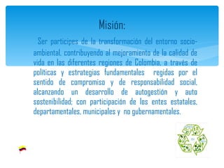 Ser participes de la transformación del entorno socio-ambiental, contribuyendo al mejoramiento de la calidad de vida en las diferentes regiones de Colombia, a través de políticas y estrategias fundamentales  regidas por el sentido de compromiso y de responsabilidad social, alcanzando un desarrollo de autogestión y auto sostenibilidad; con participación de los entes estatales, departamentales, municipales y  no gubernamentales. Misión: 