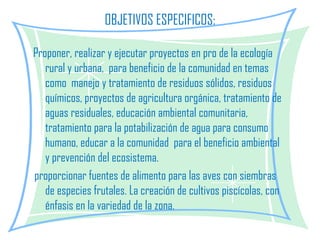 OBJETIVOS ESPECIFICOS:   Proponer, realizar y ejecutar proyectos en pro de la ecología rural y urbana,  para beneficio de la comunidad en temas como  manejo y tratamiento de residuos sólidos, residuos químicos, proyectos de agricultura orgánica, tratamiento de aguas residuales, educación ambiental comunitaria, tratamiento para la potabilización de agua para consumo humano, educar a la comunidad  para el beneficio ambiental y prevención del ecosistema.    proporcionar fuentes de alimento para las aves con siembras de especies frutales. La creación de cultivos piscícolas, con énfasis en la variedad de la zona.     