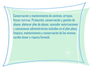 Conservación y mantenimiento de caminos, arroyos, fincas rústicas, Protección, conservación y gestión de playas, elaborar plan de playas, conceder autorizaciones y concesiones administrativas incluidas en el plan playa, limpieza, mantenimiento y conservación de las mismas cordón dunar y riqueza forestal.   