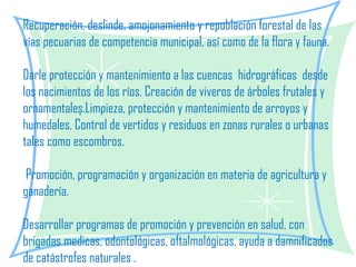 Recuperación, deslinde, amojonamiento y repoblación forestal de las vías pecuarias de competencia municipal, así como de la flora y fauna.   Darle protección y mantenimiento a las cuencas  hidrográficas  desde los nacimientos de los ríos. Creación de viveros de árboles frutales y ornamentales.Limpieza, protección y mantenimiento de arroyos y humedales, Control de vertidos y residuos en zonas rurales o urbanas tales como escombros.   Promoción, programación y organización en materia de agricultura y ganadería.   Desarrollar programas de promoción y prevención en salud, con brigadas medicas, odontológicas, oftalmológicas, ayuda a damnificados de catástrofes naturales . 
