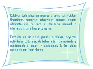 Celebrar toda clase de eventos y actos comerciales, financieros, bancarios, industriales, sociales, cívicos, administrativos en todo el territorio nacional e internacional para fines propuestos.    Fomentar en los niños jóvenes y adultos, mayores, actividades culturales, de bellas artes, promoviendo y manteniendo el folclor  y costumbres de las raíces cualquiera que fuese el caso. 